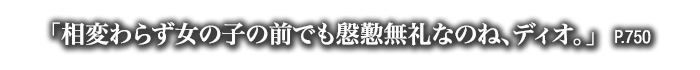 「相変わらず女の子の前でも慇懃無礼なのね、ディオ。」　P.750