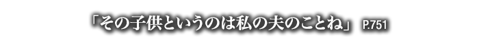 「その子供というのは私の夫のことね」　P.751
